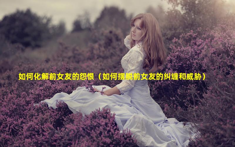 如何化解前女友的怨恨（如何摆脱前女友的纠缠和威胁）