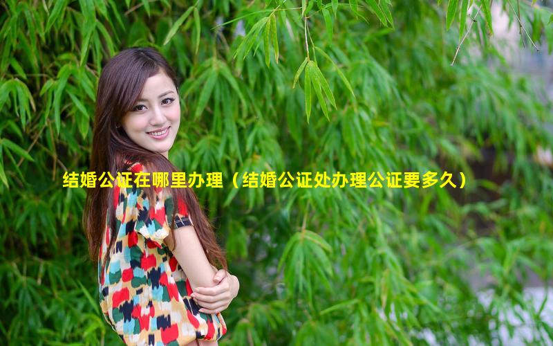 结婚公证在哪里办理（结婚公证处办理公证要多久）